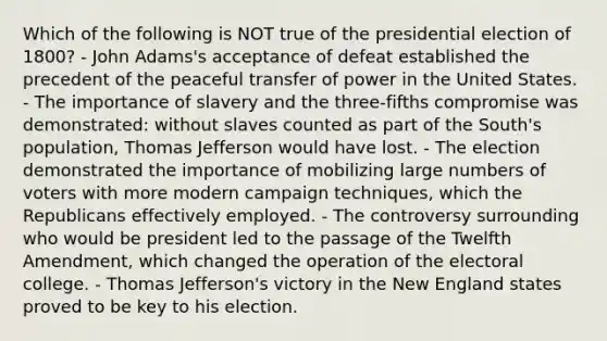 Which of the following is NOT true of the presidential election of 1800? - John Adams's acceptance of defeat established the precedent of the peaceful transfer of power in the United States. - The importance of slavery and the three-fifths compromise was demonstrated: without slaves counted as part of the South's population, Thomas Jefferson would have lost. - The election demonstrated the importance of mobilizing large numbers of voters with more modern campaign techniques, which the Republicans effectively employed. - The controversy surrounding who would be president led to the passage of the Twelfth Amendment, which changed the operation of the electoral college. - Thomas Jefferson's victory in the New England states proved to be key to his election.