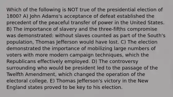 Which of the following is NOT true of the presidential election of 1800? A) John Adams's acceptance of defeat established the precedent of the peaceful transfer of power in the United States. B) The importance of slavery and the three-fifths compromise was demonstrated: without slaves counted as part of the South's population, Thomas Jefferson would have lost. C) The election demonstrated the importance of mobilizing large numbers of voters with more modern campaign techniques, which the Republicans effectively employed. D) The controversy surrounding who would be president led to the passage of the Twelfth Amendment, which changed the operation of the electoral college. E) Thomas Jefferson's victory in the New England states proved to be key to his election.