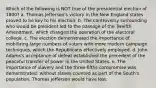 Which of the following is NOT true of the presidential election of 1800? a. Thomas Jefferson's victory in the New England states proved to be key to his election. b. The controversy surrounding who would be president led to the passage of the Twelfth Amendment, which changed the operation of the electoral college. c. The election demonstrated the importance of mobilizing large numbers of voters with more modern campaign techniques, which the Republicans effectively employed. d. John Adams's acceptance of defeat established the precedent of the peaceful transfer of power in the United States. e. The importance of slavery and the three-fifths compromise was demonstrated: without slaves counted as part of the South's population, Thomas Jefferson would have lost.