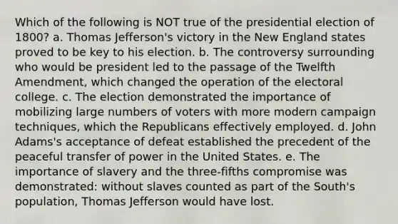 Which of the following is NOT true of the presidential election of 1800? a. Thomas Jefferson's victory in the New England states proved to be key to his election. b. The controversy surrounding who would be president led to the passage of the Twelfth Amendment, which changed the operation of the electoral college. c. The election demonstrated the importance of mobilizing large numbers of voters with more modern campaign techniques, which the Republicans effectively employed. d. John Adams's acceptance of defeat established the precedent of the peaceful transfer of power in the United States. e. The importance of slavery and the three-fifths compromise was demonstrated: without slaves counted as part of the South's population, Thomas Jefferson would have lost.