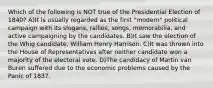 Which of the following is NOT true of the Presidential Election of 1840? A)It is usually regarded as the first "modern" political campaign with its slogans, rallies, songs, memorabilia, and active campaigning by the candidates. B)It saw the election of the Whig candidate, William Henry Harrison. C)It was thrown into the House of Representatives after neither candidate won a majority of the electoral vote. D)The candidacy of Martin van Buren suffered due to the economic problems caused by the Panic of 1837.