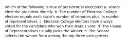 Which of the following is true of presidential elections? a. Voters elect the president directly. b. The number of Electoral College electors equals each state's number of senators plus its number of representatives. c. Electoral College electors have always voted for the candidate who won their state's vote. d. The House of Representatives usually picks the winner. e. The Senate selects the winner from among the top three vote-getters.