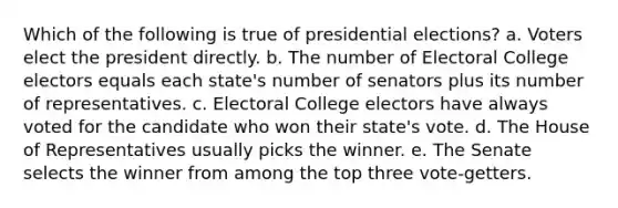 Which of the following is true of presidential elections? a. Voters elect the president directly. b. The number of Electoral College electors equals each state's number of senators plus its number of representatives. c. Electoral College electors have always voted for the candidate who won their state's vote. d. The House of Representatives usually picks the winner. e. The Senate selects the winner from among the top three vote-getters.