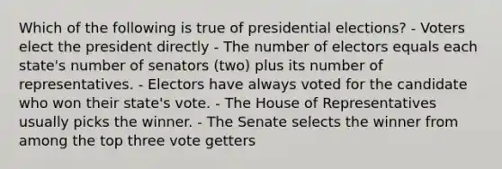 Which of the following is true of presidential elections? - Voters elect the president directly - The number of electors equals each state's number of senators (two) plus its number of representatives. - Electors have always voted for the candidate who won their state's vote. - The House of Representatives usually picks the winner. - The Senate selects the winner from among the top three vote getters