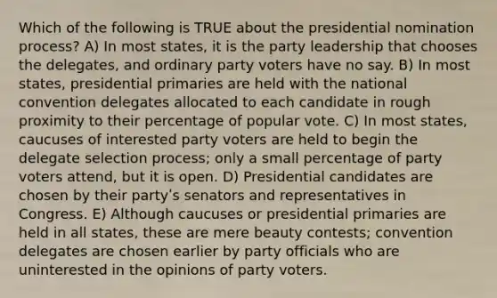 Which of the following is TRUE about the presidential nomination process? A) In most states, it is the party leadership that chooses the delegates, and ordinary party voters have no say. B) In most states, presidential primaries are held with the national convention delegates allocated to each candidate in rough proximity to their percentage of popular vote. C) In most states, caucuses of interested party voters are held to begin the delegate selection process; only a small percentage of party voters attend, but it is open. D) Presidential candidates are chosen by their partyʹs senators and representatives in Congress. E) Although caucuses or presidential primaries are held in all states, these are mere beauty contests; convention delegates are chosen earlier by party officials who are uninterested in the opinions of party voters.