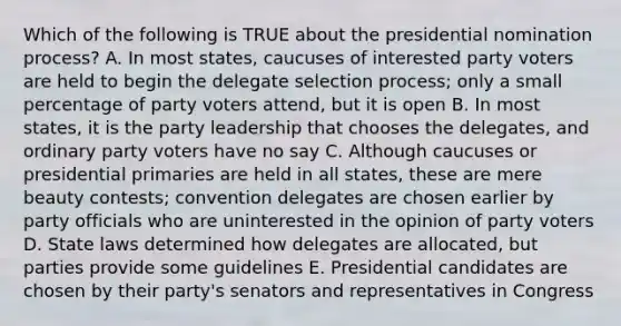 Which of the following is TRUE about the presidential nomination process? A. In most states, caucuses of interested party voters are held to begin the delegate selection process; only a small percentage of party voters attend, but it is open B. In most states, it is the party leadership that chooses the delegates, and ordinary party voters have no say C. Although caucuses or presidential primaries are held in all states, these are mere beauty contests; convention delegates are chosen earlier by party officials who are uninterested in the opinion of party voters D. State laws determined how delegates are allocated, but parties provide some guidelines E. Presidential candidates are chosen by their party's senators and representatives in Congress