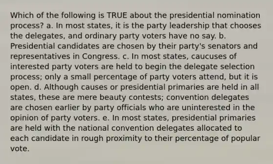 Which of the following is TRUE about the presidential nomination process? a. In most states, it is the party leadership that chooses the delegates, and ordinary party voters have no say. b. Presidential candidates are chosen by their party's senators and representatives in Congress. c. In most states, caucuses of interested party voters are held to begin the delegate selection process; only a small percentage of party voters attend, but it is open. d. Although causes or presidential primaries are held in all states, these are mere beauty contests; convention delegates are chosen earlier by party officials who are uninterested in the opinion of party voters. e. In most states, presidential primaries are held with the national convention delegates allocated to each candidate in rough proximity to their percentage of popular vote.