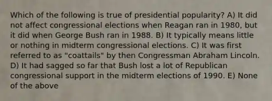 Which of the following is true of presidential popularity? A) It did not affect congressional elections when Reagan ran in 1980, but it did when George Bush ran in 1988. B) It typically means little or nothing in midterm congressional elections. C) It was first referred to as "coattails" by then Congressman Abraham Lincoln. D) It had sagged so far that Bush lost a lot of Republican congressional support in the midterm elections of 1990. E) None of the above