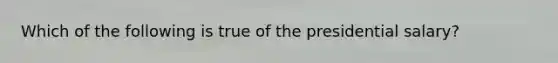 Which of the following is true of the presidential salary?