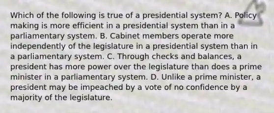 Which of the following is true of a presidential system? A. Policy making is more efficient in a presidential system than in a parliamentary system. B. Cabinet members operate more independently of the legislature in a presidential system than in a parliamentary system. C. Through checks and balances, a president has more power over the legislature than does a prime minister in a parliamentary system. D. Unlike a prime minister, a president may be impeached by a vote of no confidence by a majority of the legislature.