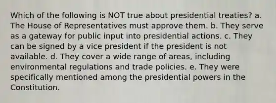 Which of the following is NOT true about presidential treaties? a. The House of Representatives must approve them. b. They serve as a ​gateway for public input into presidential actions. c. They can be signed by a vice president if the president is not available. d. They cover a wide range of areas, including environmental regulations and trade policies. e. They were specifically mentioned among the presidential powers in the Constitution.