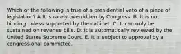 Which of the following is true of a presidential veto of a piece of legislation? A.It is rarely overridden by Congress. B. It is not binding unless supported by the cabinet. C. It can only be sustained on revenue bills. D. It is automatically reviewed by the United States Supreme Court. E. It is subject to approval by a congressional committee.