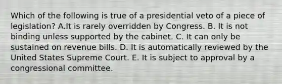 Which of the following is true of a presidential veto of a piece of legislation? A.It is rarely overridden by Congress. B. It is not binding unless supported by the cabinet. C. It can only be sustained on revenue bills. D. It is automatically reviewed by the United States Supreme Court. E. It is subject to approval by a congressional committee.