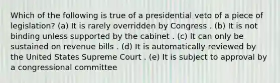 Which of the following is true of a presidential veto of a piece of legislation? (a) It is rarely overridden by Congress . (b) It is not binding unless supported by the cabinet . (c) It can only be sustained on revenue bills . (d) It is automatically reviewed by the United States Supreme Court . (e) It is subject to approval by a congressional committee