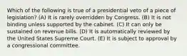 Which of the following is true of a presidential veto of a piece of legislation? (A) It is rarely overridden by Congress. (B) It is not binding unless supported by the cabinet. (C) It can only be sustained on revenue bills. (D) It is automatically reviewed by the United States Supreme Court. (E) It is subject to approval by a congressional committee.