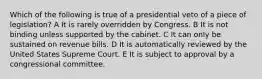 Which of the following is true of a presidential veto of a piece of legislation? A It is rarely overridden by Congress. B It is not binding unless supported by the cabinet. C It can only be sustained on revenue bills. D It is automatically reviewed by the United States Supreme Court. E It is subject to approval by a congressional committee.