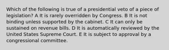 Which of the following is true of a presidential veto of a piece of legislation? A It is rarely overridden by Congress. B It is not binding unless supported by the cabinet. C It can only be sustained on revenue bills. D It is automatically reviewed by the United States Supreme Court. E It is subject to approval by a congressional committee.