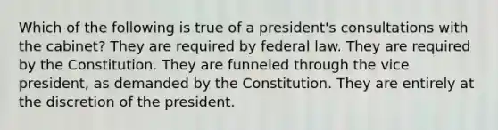 Which of the following is true of a president's consultations with the cabinet? They are required by federal law. They are required by the Constitution. They are funneled through the vice president, as demanded by the Constitution. They are entirely at the discretion of the president.