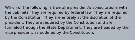 Which of the following is true of a president's consultations with the cabinet? They are required by federal law. They are required by the Constitution. They are entirely at the discretion of the president. They are required by the Constitution and are funneled through the State Department. They are headed by the vice president, as outlined by the Constitution.