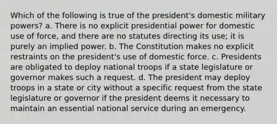 Which of the following is true of the president's domestic military powers? a. There is no explicit presidential power for domestic use of force, and there are no statutes directing its use; it is purely an implied power. b. The Constitution makes no explicit restraints on the president's use of domestic force. c. Presidents are obligated to deploy national troops if a state legislature or governor makes such a request. d. The president may deploy troops in a state or city without a specific request from the state legislature or governor if the president deems it necessary to maintain an essential national service during an emergency.