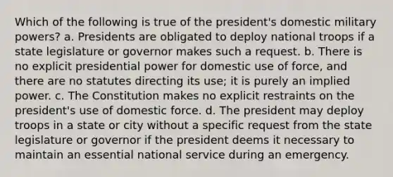 Which of the following is true of the president's domestic military powers? a. Presidents are obligated to deploy national troops if a state legislature or governor makes such a request. b. There is no explicit presidential power for domestic use of force, and there are no statutes directing its use; it is purely an implied power. c. The Constitution makes no explicit restraints on the president's use of domestic force. d. The president may deploy troops in a state or city without a specific request from the state legislature or governor if the president deems it necessary to maintain an essential national service during an emergency.