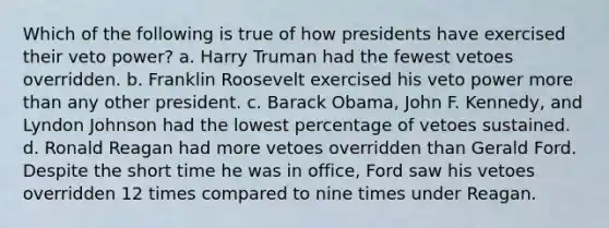 Which of the following is true of how presidents have exercised their veto power? a. Harry Truman had the fewest vetoes overridden. b. Franklin Roosevelt exercised his veto power more than any other president. c. Barack Obama, John F. Kennedy, and Lyndon Johnson had the lowest percentage of vetoes sustained. d. Ronald Reagan had more vetoes overridden than Gerald Ford. Despite the short time he was in office, Ford saw his vetoes overridden 12 times compared to nine times under Reagan.