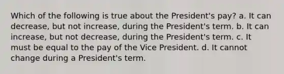 Which of the following is true about the President's pay? a. It can decrease, but not increase, during the President's term. b. It can increase, but not decrease, during the President's term. c. It must be equal to the pay of the Vice President. d. It cannot change during a President's term.