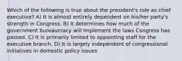 Which of the following is true about the president's role as chief executive? A) It is almost entirely dependent on his/her party's strength in Congress. B) It determines how much of the government bureaucracy will implement the laws Congress has passed. C) It is primarily limited to appointing staff for the executive branch. D) It is largely independent of congressional initiatives in domestic policy issues