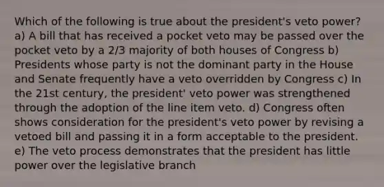 Which of the following is true about the president's veto power? a) A bill that has received a pocket veto may be passed over the pocket veto by a 2/3 majority of both houses of Congress b) Presidents whose party is not the dominant party in the House and Senate frequently have a veto overridden by Congress c) In the 21st century, the president' veto power was strengthened through the adoption of the line item veto. d) Congress often shows consideration for the president's veto power by revising a vetoed bill and passing it in a form acceptable to the president. e) The veto process demonstrates that the president has little power over the legislative branch