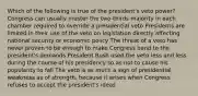 Which of the following is true of the president's veto power? Congress can usually muster the two-thirds majority in each chamber required to override a presidential veto Presidents are limited in their use of the veto on legislation directly affecting national security or economic policy The threat of a veto has never proven to be enough to make Congress bend to the president's demands President Bush used the veto less and less during the course of his presidency so as not to cause his popularity to fall The veto is as much a sign of presidential weakness as of strength, because it arises when Congress refuses to accept the president's ideas