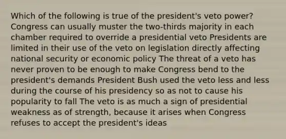 Which of the following is true of the president's veto power? Congress can usually muster the two-thirds majority in each chamber required to override a presidential veto Presidents are limited in their use of the veto on legislation directly affecting national security or <a href='https://www.questionai.com/knowledge/kWbX8L76Bu-economic-policy' class='anchor-knowledge'>economic policy</a> The threat of a veto has never proven to be enough to make Congress bend to the president's demands President Bush used the veto less and less during the course of his presidency so as not to cause his popularity to fall The veto is as much a sign of presidential weakness as of strength, because it arises when Congress refuses to accept the president's ideas