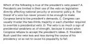 Which of the following is true of the president's veto power? A. Presidents are limited in their use of the veto on legislation directly affecting national security or economic policy. B. The threat of a veto has never proven to be enough to make Congress bend to the president's demands. C. Congress can usually muster the two-thirds majority in each chamber required to override a presidential veto. D. The veto is as much a sign of presidential weakness as of strength, because it arises when Congress refuses to accept the president's ideas. E. President Bush used the veto less and less during the course of his presidency so as not to cause his popularity to fall.