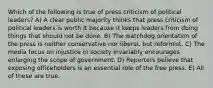 Which of the following is true of press criticism of political leaders? A) A clear public majority thinks that press criticism of political leaders is worth it because it keeps leaders from doing things that should not be done. B) The watchdog orientation of the press is neither conservative nor liberal, but reformist. C) The media focus on injustice in society invariably encourages enlarging the scope of government. D) Reporters believe that exposing officeholders is an essential role of the free press. E) All of these are true.