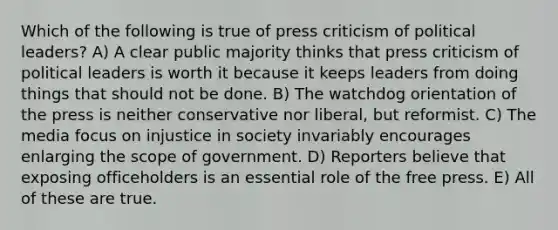 Which of the following is true of press criticism of political leaders? A) A clear public majority thinks that press criticism of political leaders is worth it because it keeps leaders from doing things that should not be done. B) The watchdog orientation of the press is neither conservative nor liberal, but reformist. C) The media focus on injustice in society invariably encourages enlarging the scope of government. D) Reporters believe that exposing officeholders is an essential role of the free press. E) All of these are true.