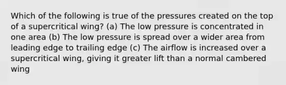 Which of the following is true of the pressures created on the top of a supercritical wing? (a) The low pressure is concentrated in one area (b) The low pressure is spread over a wider area from leading edge to trailing edge (c) The airflow is increased over a supercritical wing, giving it greater lift than a normal cambered wing