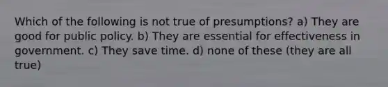 Which of the following is not true of presumptions? a) They are good for public policy. b) They are essential for effectiveness in government. c) They save time. d) none of these (they are all true)