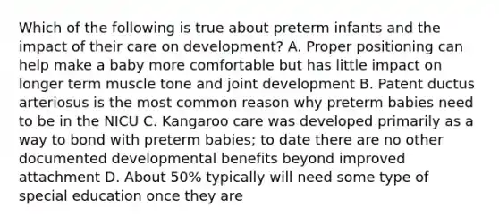 Which of the following is true about preterm infants and the impact of their care on development? A. Proper positioning can help make a baby more comfortable but has little impact on longer term muscle tone and joint development B. Patent ductus arteriosus is the most common reason why preterm babies need to be in the NICU C. Kangaroo care was developed primarily as a way to bond with preterm babies; to date there are no other documented developmental benefits beyond improved attachment D. About 50% typically will need some type of special education once they are