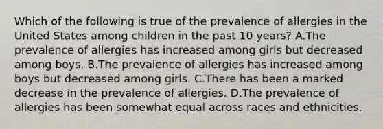 Which of the following is true of the prevalence of allergies in the United States among children in the past 10 years? A.The prevalence of allergies has increased among girls but decreased among boys. B.The prevalence of allergies has increased among boys but decreased among girls. C.There has been a marked decrease in the prevalence of allergies. D.The prevalence of allergies has been somewhat equal across races and ethnicities.