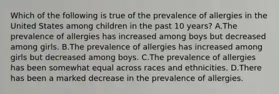 Which of the following is true of the prevalence of allergies in the United States among children in the past 10 years? A.The prevalence of allergies has increased among boys but decreased among girls. B.The prevalence of allergies has increased among girls but decreased among boys. C.The prevalence of allergies has been somewhat equal across races and ethnicities. D.There has been a marked decrease in the prevalence of allergies.