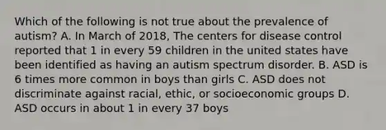 Which of the following is not true about the prevalence of autism? A. In March of 2018, The centers for disease control reported that 1 in every 59 children in the united states have been identified as having an autism spectrum disorder. B. ASD is 6 times more common in boys than girls C. ASD does not discriminate against racial, ethic, or socioeconomic groups D. ASD occurs in about 1 in every 37 boys