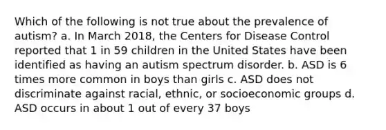 Which of the following is not true about the prevalence of autism? a. In March 2018, the Centers for Disease Control reported that 1 in 59 children in the United States have been identified as having an autism spectrum disorder. b. ASD is 6 times more common in boys than girls c. ASD does not discriminate against racial, ethnic, or socioeconomic groups d. ASD occurs in about 1 out of every 37 boys