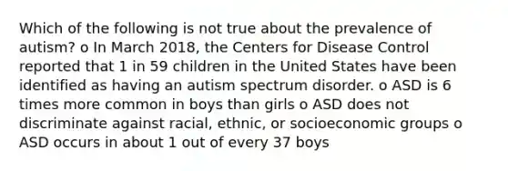 Which of the following is not true about the prevalence of autism? o In March 2018, the Centers for Disease Control reported that 1 in 59 children in the United States have been identified as having an autism spectrum disorder. o ASD is 6 times more common in boys than girls o ASD does not discriminate against racial, ethnic, or socioeconomic groups o ASD occurs in about 1 out of every 37 boys