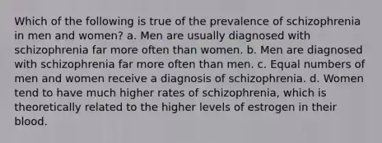 Which of the following is true of the prevalence of schizophrenia in men and women? a. Men are usually diagnosed with schizophrenia far more often than women. b. Men are diagnosed with schizophrenia far more often than men. c. Equal numbers of men and women receive a diagnosis of schizophrenia. d. Women tend to have much higher rates of schizophrenia, which is theoretically related to the higher levels of estrogen in their blood.