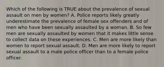 Which of the following is TRUE about the prevalence of sexual assault on men by women? A. Police reports likely greatly underestimate the prevalence of female sex offenders and of men who have been sexually assaulted by a woman. B. So few men are sexually assaulted by women that it makes little sense to collect data on these experiences. C. Men are more likely than women to report sexual assault. D. Men are more likely to report sexual assault to a male police officer than to a female police officer.