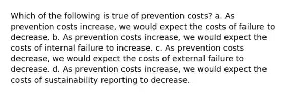 Which of the following is true of prevention costs? a. As prevention costs increase, we would expect the costs of failure to decrease. b. As prevention costs increase, we would expect the costs of internal failure to increase. c. As prevention costs decrease, we would expect the costs of external failure to decrease. d. As prevention costs increase, we would expect the costs of sustainability reporting to decrease.