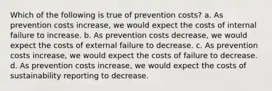 Which of the following is true of prevention costs? a. As prevention costs increase, we would expect the costs of internal failure to increase. b. As prevention costs decrease, we would expect the costs of external failure to decrease. c. As prevention costs increase, we would expect the costs of failure to decrease. d. As prevention costs increase, we would expect the costs of sustainability reporting to decrease.