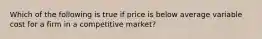 Which of the following is true if price is below average variable cost for a firm in a competitive market?