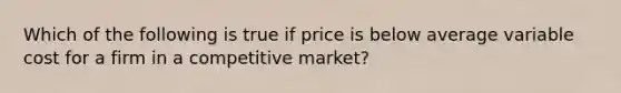 Which of the following is true if price is below average variable cost for a firm in a competitive market?