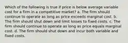 Which of the following is true if price is below average variable cost for a firm in a competitive market? a. The firm should continue to operate as long as price exceeds marginal cost. b. The firm should shut down and limit losses to fixed costs. c. The firm should continue to operate as long as price equals marginal cost. d. The firm should shut down and incur both variable and fixed costs.