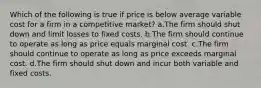 Which of the following is true if price is below average variable cost for a firm in a competitive market? a.The firm should shut down and limit losses to fixed costs. b.The firm should continue to operate as long as price equals marginal cost. c.The firm should continue to operate as long as price exceeds marginal cost. d.The firm should shut down and incur both variable and fixed costs.